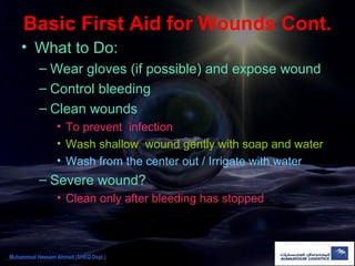 Basic First Aid for Wounds Cont.
• What to Do:
– Wear gloves (if possible) and expose wound
– Control bleeding
– Clean wounds
• To prevent infection
• Wash shallow wound gently with soap and water
• Wash from the center out / Irrigate with water
– Severe wound?
• Clean only after bleeding has stopped
Muhammad Hassam Ahmad (SHEQ Dept.)
 
