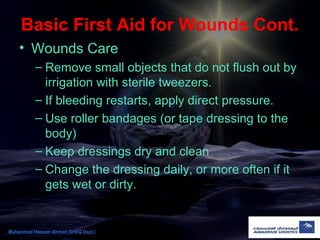 Basic First Aid for Wounds Cont.
• Wounds Care
– Remove small objects that do not flush out by
irrigation with sterile tweezers.
– If bleeding restarts, apply direct pressure.
– Use roller bandages (or tape dressing to the
body)
– Keep dressings dry and clean
– Change the dressing daily, or more often if it
gets wet or dirty.
Muhammad Hassam Ahmad (SHEQ Dept.)
 