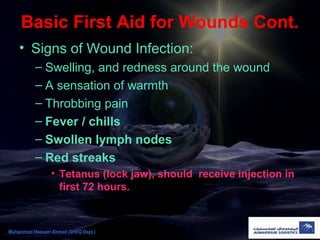 Basic First Aid for Wounds Cont.
• Signs of Wound Infection:
– Swelling, and redness around the wound
– A sensation of warmth
– Throbbing pain
– Fever / chills
– Swollen lymph nodes
– Red streaks
• Tetanus (lock jaw), should receive injection in
first 72 hours.
Muhammad Hassam Ahmad (SHEQ Dept.)
 