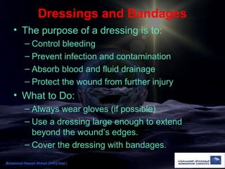 Dressings and Bandages
• The purpose of a dressing is to:
– Control bleeding
– Prevent infection and contamination
– Absorb blood and fluid drainage
– Protect the wound from further injury
• What to Do:
– Always wear gloves (if possible)
– Use a dressing large enough to extend
beyond the wound’s edges.
– Cover the dressing with bandages.
Muhammad Hassam Ahmad (SHEQ Dept.)
 