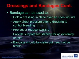 Dressings and Bandages Cont.
• Bandage can be used to:
– Hold a dressing in place over an open wound
– Apply direct pressure over a dressing to
control bleeding
– Prevent or reduce swelling
– Provide support and stability for an extremity
or joint
– Bandage should be clean but need not be
sterile.
Muhammad Hassam Ahmad (SHEQ Dept.)
 