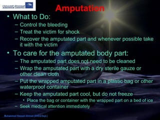 Amputation
• What to Do:
– Control the bleeding
– Treat the victim for shock
– Recover the amputated part and whenever possible take
it with the victim
• To care for the amputated body part:
– The amputated part does not need to be cleaned
– Wrap the amputated part with a dry sterile gauze or
other clean cloth
– Put the wrapped amputated part in a plastic bag or other
waterproof container
– Keep the amputated part cool, but do not freeze
• Place the bag or container with the wrapped part on a bed of ice
– Seek medical attention immediately
Muhammad Hassam Ahmad (SHEQ Dept.)
 