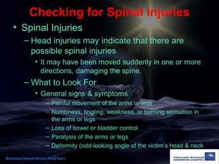 Checking for Spinal Injuries
• Spinal Injuries
– Head injuries may indicate that there are
possible spinal injuries
• It may have been moved suddenly in one or more
directions, damaging the spine.
– What to Look For
• General signs & symptoms
– Painful movement of the arms or legs
– Numbness, tingling, weakness, or burning sensation in
the arms or legs
– Loss of bowel or bladder control
– Paralysis of the arms or legs
– Deformity (odd-looking angle of the victim’s head & neck
Muhammad Hassam Ahmad (SHEQ Dept.)
 
