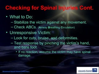 Checking for Spinal Injuries Cont.
• What to Do:
– Stabilize the victim against any movement.
– Check ABCs. (Airway Breathing Circulation)
• Unresponsive Victim:
– Look for cuts, bruise, and deformities.
– Test response by pinching the victim’s hand,
and bare foot.
• If no reaction, assume the victim may have spinal
damage.
Muhammad Hassam Ahmad (SHEQ Dept.)
 