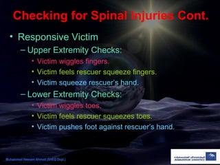 Checking for Spinal Injuries Cont.
• Responsive Victim
– Upper Extremity Checks:
• Victim wiggles fingers.
• Victim feels rescuer squeeze fingers.
• Victim squeeze rescuer’s hand.
– Lower Extremity Checks:
• Victim wiggles toes.
• Victim feels rescuer squeezes toes.
• Victim pushes foot against rescuer’s hand.
Muhammad Hassam Ahmad (SHEQ Dept.)
 