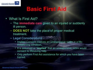 Basic First Aid
• What Is First Aid?
– The immediate care given to an injured or suddenly
ill person.
– DOES NOT take the place of proper medical
treatment.
– Legal Considerations
• Implied Consent involves an unresponsive victim in a life-
threatening condition.
• It is assumed or “implied” that an unresponsive victim would
consent to lifesaving help.
• Only perform First Aid assistance for which you have been
trained.
Muhammad Hassam Ahmad (SHEQ Dept.)
 