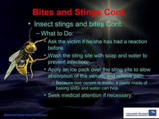 Bites and Stings Cont.
• Insect stings and bites Cont.
– What to Do:
• Ask the victim if he/she has had a reaction
before.
• Wash the sting site with soap and water to
prevent infection.
• Apply an ice pack over the sting site to slow
absorption of the venom and relieve pain.
– Because bee venom is acidic, a paste made of
baking soda and water can help.
• Seek medical attention if necessary.
Muhammad Hassam Ahmad (SHEQ Dept.)
 