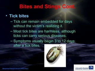 Bites and Stings Cont.
• Tick bites
– Tick can remain embedded for days
without the victim’s realizing it.
– Most tick bites are harmless, although
ticks can carry serious diseases.
– Symptoms usually begin 3 to 12 days
after a tick bites.
Muhammad Hassam Ahmad (SHEQ Dept.)
 