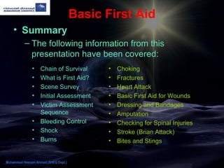 Basic First Aid
• Summary
– The following information from this
presentation have been covered:
• Chain of Survival
• What is First Aid?
• Scene Survey
• Initial Assessment
• Victim Assessment
Sequence
• Bleeding Control
• Shock
• Burns
• Choking
• Fractures
• Heart Attack
• Basic First Aid for Wounds
• Dressing and Bandages
• Amputation
• Checking for Spinal Injuries
• Stroke (Brian Attack)
• Bites and Stings
Muhammad Hassam Ahmad (SHEQ Dept.)
 