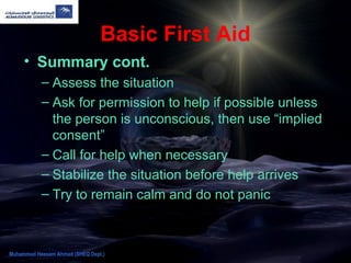 Basic First Aid
• Summary cont.
– Assess the situation
– Ask for permission to help if possible unless
the person is unconscious, then use “implied
consent”
– Call for help when necessary
– Stabilize the situation before help arrives
– Try to remain calm and do not panic
Muhammad Hassam Ahmad (SHEQ Dept.)
 