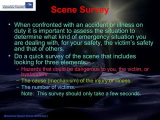 Scene Survey
• When confronted with an accident or illness on
duty it is important to assess the situation to
determine what kind of emergency situation you
are dealing with, for your safety, the victim’s safety
and that of others.
• Do a quick survey of the scene that includes
looking for three elements:
– Hazards that could be dangerous to you, the victim, or
bystanders.
– The cause (mechanism) of the injury or illness.
– The number of victims.
Note: This survey should only take a few seconds.
Muhammad Hassam Ahmad (SHEQ Dept.)
 