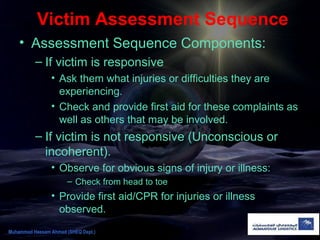 Victim Assessment Sequence
• Assessment Sequence Components:
– If victim is responsive
• Ask them what injuries or difficulties they are
experiencing.
• Check and provide first aid for these complaints as
well as others that may be involved.
– If victim is not responsive (Unconscious or
incoherent).
• Observe for obvious signs of injury or illness:
– Check from head to toe
• Provide first aid/CPR for injuries or illness
observed.
Muhammad Hassam Ahmad (SHEQ Dept.)
 