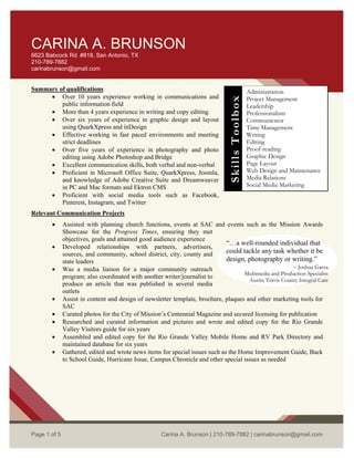 St.
McAllen, TX 78504
956-739-5458
carinabrunson@gmail.com
CARINA A. BRUNSON
6623 Babcock Rd. #818, San Antonio, TX
210-789-7882
carinabrunson@gmail.com
Summary of qualifications
 Over 10 years experience working in communications and
public information field
 More than 4 years experience in writing and copy editing.
 Over six years of experience in graphic design and layout
using QuarkXpress and inDesign
 Effective working in fast paced environments and meeting
strict deadlines
 Over five years of experience in photography and photo
editing using Adobe Photoshop and Bridge
 Excellent communication skills, both verbal and non-verbal
 Proficient in Microsoft Office Suite, QuarkXpress, Joomla,
and knowledge of Adobe Creative Suite and Dreamweaver
in PC and Mac formats and Ektron CMS
 Proficient with social media tools such as Facebook,
Pinterest, Instagram, and Twitter
Administration
Project Management
Leadership
Professionalism
Communicator
Time Management
Writing
Editing
Proof-reading
Graphic Design
Page Layout
Web Design and Maintenance
Media Relations
Social Media Marketing
SkillsToolbox
Relevant Communication Projects
 Assisted with planning church functions, events at SAC and events such as the Mission Awards
Showcase for the Progress Times, ensuring they met
objectives, goals and attained good audience experience
 Developed relationships with partners, advertisers,
sources, and community, school district, city, county and
state leaders
“…a well-rounded individual that
could tackle any task whether it be
design, photography or writing.”
~ Joshua Garza
Multimedia and Production Specialist
Austin Travis County Integral Care
 Was a media liaison for a major community outreach
program; also coordinated with another writer/journalist to
produce an article that was published in several media
outlets
 Assist in content and design of newsletter template, brochure, plaques and other marketing tools for
SAC
 Curated photos for the City of Mission’s Centennial Magazine and secured licensing for publication
 Researched and curated information and pictures and wrote and edited copy for the Rio Grande
Valley Visitors guide for six years
 Assembled and edited copy for the Rio Grande Valley Mobile Home and RV Park Directory and
maintained database for six years
 Gathered, edited and wrote news items for special issues such as the Home Improvement Guide, Back
to School Guide, Hurricane Issue, Campus Chronicle and other special issues as needed
Page 1 of 5 Carina A. Brunson | 210-789-7882 | carinabrunson@gmail.com
 