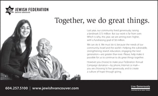 Last year, our community lived generously, raising
a landmark $7.5 million. But our work is far from over.
Which is why, this year, we are aiming even higher,
with a fundraising goal of $8 million.
We can do it. We must do it, because the needs of our
community, Israel and the world—helping the vulnerable,
strengthening Jewish education, engaging the next
generation—are greater than ever. Please, help make it
possible for us to continue to do great things together.
However you choose to make your Federation Annual
Campaign donation—by phone, Internet or mail—
you are choosing to live generously, and to create
a culture of hope through giving.
Together, we do great things.
604.257.5100 | www.jewishvancouver.com
 