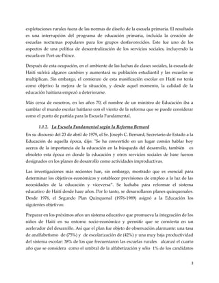 3
explotaciones rurales fuera de las normas de diseño de la escuela primaria. El resultado
es una interrupción del programa de educación primaria, incluida la creación de
escuelas nocturnas populares para los grupos desfavorecidos. Este fue uno de los
aspectos de una política de descentralización de los servicios sociales, incluyendo la
escuela en Port-au-Prince.
Después de esta ocupación, en el ambiente de las luchas de clases sociales, la escuela de
Haití sufrirá algunos cambios y aumentará su población estudiantil y las escuelas se
multiplican. Sin embargo, el comienzo de esta masificación escolar en Haití no tenía
como objetivo la mejora de la situación, y desde aquel momento, la calidad de la
educación haitiana empezó a deteriorarse.
Más cerca de nosotros, en los años 70, el nombre de un ministro de Educación iba a
cambiar el mundo escolar haitiano con el viento de la reforma que se puede considerar
como el punto de partida para la Escuela Fundamental.
1.1.2. La Escuela Fundamental según la Reforma Bernard
En su discurso del 23 de abril de 1979, el Sr. Joseph C. Bernard, Secretario de Estado a la
Educación de aquella época, dijo: "Se ha convertido en un lugar común hablar hoy
acerca de la importancia de la educación en la búsqueda del desarrollo, también es
obsoleto esta época en donde la educación y otros servicios sociales de base fueron
designados en los planes de desarrollo como actividades improductivas.
Las investigaciones más recientes han, sin embargo, mostrado que es esencial para
determinar los objetivos económicos y establecer previsiones de empleo a la luz de las
necesidades de la educación y viceversa”. Se luchaba para reformar el sistema
educativo de Haití desde hace años. Por lo tanto, se desarrollaron planes quinquenales.
Desde 1976, el Segundo Plan Quinquenal (1976-1989) asignó a la Educación los
siguientes objetivos:
Preparar en los próximos años un sistema educativo que promueva la integración de los
niños de Haití en su entorno socio-económico y permitir que se convierta en un
acelerador del desarrollo. Así que el plan fue objeto de observación alarmante: una tasa
de analfabetismo de (75%) y de escolarización de (42%) y una muy baja productividad
del sistema escolar: 38% de los que frecuentaron las escuelas rurales alcanzó el cuarto
año que se considera como el umbral de la alfabetización y sólo 1% de los candidatos
 