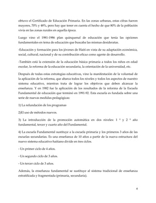 4
obtuvo el Certificado de Educación Primaria. En las zonas urbanas, estas cifras fueron
mayores, 70% y 48%, pero hay que tener en cuenta el hecho de que 80% de la población
vivía en las zonas rurales en aquella época.
Luego vino el 1981-1986 plan quinquenal de educación que tenía las opciones
fundamentales en tema de educación que buscaba las mismas desideratas.
-Educación y formación para los jóvenes de Haití en vista de su adaptación económica,
social, cultural, nacional y de su contribución eficaz como agente de desarrollo.
-También está la extensión de la educación básica primaria a todos los niños en edad
escolar, la reforma de la educación secundaria, la orientación de la universidad, etc.
Después de todas estas estrategias educativas, vino la manifestación de la voluntad de
la aplicación de la reforma, que abarca todos los niveles y todos los aspectos de nuestro
sistema educativo, mientras trata de lograr los objetivos que deben alcanzar la
enseñanza. Y en 1982 fue la aplicación de los resultados de la reforma de la Escuela
Fundamental de educación que terminó en 1991-92. Esta escuela es fundada sobre una
serie de nuevas medidas pedagógicas:
1) La refundación de los programas
2)El uso de métodos nuevos.
3) La introducción de la promoción automática en dos niveles: 1 º y 2 º año
fundamental, tercer y cuarto año del Fundamental.
4) La escuela Fundamental sustituye a la escuela primaria y los primeros 3 años de las
escuelas secundarias. Es una enseñanza de 10 años a partir de la nueva estructura del
nuevo sistema educativo haitiano divide en tres ciclos.
- Un primer ciclo de 4 años.
- Un segundo ciclo de 3 años.
- Un tercer ciclo de 3 años.
Además, la enseñanza fundamental se sustituye al sistema tradicional de enseñanza
estratificada y fragmentada (primaria, secundaria).
 