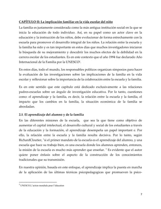 7
CAPÍTULO II: La implicación familiar en la vida escolar del niño
La familia es justamente considerada como la más antigua institución social en la que se
inicia la educación de todo individuo. Así, en su papel como un actor clave en la
educación y la instrucción de los niños, debe evolucionar de forma estrechamente con la
escuela para promover el desarrollo integral de los niños. La relación entre la escuela y
la familia ha sido y es tan importante en estos días que muchos investigadores iniciaron
la búsqueda de su mejoramiento y descubrir los muchos efectos de la debilidad en la
carrera escolar de los estudiantes. Es en este contexto que el año 1994 fue declarado Año
Internacional de la Familia por la UNESCO2
.
En estos días, todo el mundo, los responsables políticos organizan simposios para hacer
la evaluación de las investigaciones sobre las implicaciones de la familia en la vida
escolar y reflexionar sobre la importancia de la colaboración entre la escuela y la familia.
Es en este sentido que este capítulo está dedicado exclusivamente a las relaciones
padres-escuelas sobre un ángulo de investigación educativa. Por lo tanto, cuestiones
como: el aprendizaje y la familia, es decir, la relación entre la escuela y la familia, el
impacto que los cambios en la familia, la situación económica de la familia se
abordadan.
2.1. El aprendizaje del alumno y de la familia
En las diferentes misiones de la escuela, que sea la que tiene como objetivo de
aumentar el capital intelectual, el desarrollo cultural y social de los estudiantes a través
de la educación y la formación, el aprendizaje desempeña un papel important e. Por
ello, la relación entre la escuela y la familia resulta decisiva. Por lo tanto, según
RichardCloutier, "si el primer mandato de la escuela es el aprendizaje del alumno, y una
escuela que hace su trabajo bien, es una escuela donde los alumnos aprenden, entonces,
la misión de la escuela es mucho más aprender que enseñar. " Es evidente que el autor
quiere poner énfasis sobre el aspecto de la construcción de los conocimientos
tradicionales que su transmisión.
En nuestra opinión, basada en este enfoque, el aprendizaje implica la puesta en marcha
de la aplicación de las últimas técnicas psicopedagogicas que promueven la psico-
2
UNESCO.L’action mondiale pour l’éducation
 