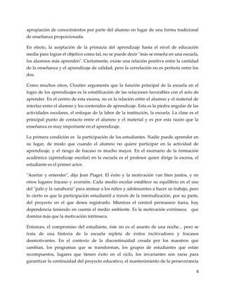 8
apropiación de conocimientos por parte del alumno en lugar de una forma tradicional
de enseñanza proporcionada.
En efecto, la aceptación de la primacía del aprendizaje hasta el nivel de educación
media para lograr el objetivo como tal, no se puede decir "más se enseña en una escuela,
los alumnos más aprenden". Ciertamente, existe una relación positiva entre la cantidad
de la enseñanza y el aprendizaje de calidad, pero la correlación no es perfecta entre los
dos.
Como muchos otros, Cloutier argumenta que la función principal de la escuela en el
logro de los aprendizajes es la estatificación de las relaciones favorables con el acto de
aprender. En el centro de esta escena, no es la relación entre el alumno y el material de
interfaz entre el alumno y los contenidos de aprendizaje. Esta es la piedra angular de las
actividades escolares, el enfoque de la labor de la institución, la escuela. La clase es el
principal punto de contacto entre el alumno y el material y es por esta razón que la
enseñanza es muy importante en el aprendizaje.
La primera condición es la participación de los estudiantes. Nadie puede aprender en
su lugar, de modo que cuando el alumno no quiere participar en la actividad de
aprendizaje, y el riesgo de fracaso es mucho mayor. En el escenario de la formación
académica (aprendizaje escolar) en la escuela es el profesor quien dirige la escena, el
estudiante es el primer actor.
"Acertar y entender", dijo Jean Piaget. El éxito y la motivación van bien juntos, y en
otros lugares fracaso y aversión. Cada medio escolar establece su equilibrio en el uso
del "palo y la zanahoria" para animar a los niños y adolescentes a hacer su trabajo, pero
lo cierto es que la participación estudiantil a través de la internalización, por su parte,
del proyecto en el que desea registrarlo. Mientras el control permanece fuera, hay
dependencia teniendo en cuenta el medio ambiente. Es la motivación extrínseca que
domina más que la motivación intrínseca.
Entonces, el compromiso del estudiante, éste no es el asunto de una noche... pero se
trata de una historia de la escuela repleta de éxitos incitivadores y fracasos
desmotivantes. En el contexto de la discontinuidad creada por los maestros que
cambian, los programas que se transforman, los grupos de estudiantes que están
recompuestos, lugares que tienen éxito en el ciclo, los invariantes son raras para
garantizar la continuidad del proyecto educativo, el mantenimiento de la perseverancia
 
