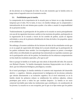 9
de los jóvenes en su búsqueda de éxito. Es en este momento que la familia entra en
juego como el segundo actor en el escenario escolar.
2.1. Posibilidades para la familia
La comprensión de la importancia de la escuela para su futuro no es algo dominado
temprano por el niño. Por lo tanto, le toca a la familia trabajar por la comprensión e
internalización de de este término para ayudar a los niños a asumir la responsabilidad
de su proyecto escolar.
Tradicionalmente, la participación de los padres en la escuela se asocia principalmente
con una de las siguientes funciones: auditor en las reuniones de padres, participación en
la organización de la escuela a través de los comités de padres, ayuda en algunas
actividades a cerca de la primaria (distribución de latas de leche a los pequeños, apoyo
en las salidas (etc.).
Sin embargo, el examen cuidadoso de los factores de éxito de los estudiantes revela que
es en su papel de supervisión del trabajo de la escuela infantil que la participación de
los padres realmente tiene sentido. Los investigadores quienes se ponen a investigar
sobre niños con dificultades de aprendizaje han demostrado en repetidas ocasiones que
sin la participación activa de los padres, los beneficios de los esfuerzos compensatorios
no han dado los resultados esperados. ¿Por qué es así?
Esto es porque la familia es el medio que más afecta al desarrollo del niño. De acuerdo
con Richard Cloutier, "la familia desempeña funciones biopsysociales con el niño, es
decir, que las influencias biológicas, psicológicas y sociales.
En el nivel psicológico, la familia simboliza el contexto más importante del desarrollo
afectivo y cognitivo. Además, proporcionará la inteligencia de los jóvenes estímulos
que afectan directamente a su excitación cognitiva. En el nivel emocional, es en la
familia donde los primeros enlaces se establecerán los archivos adjuntos, enlaces
prototipos para servir a todos los que vendrán después». La familia es un socio
comercial inevitable para todas las instituciones que contribuyen a la socialización de
los jóvenes. La escuela no es una excepción, por lo que si se fijan metas que los padres
 