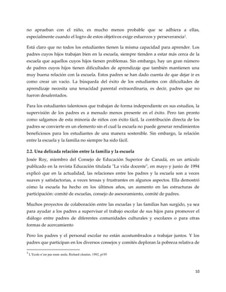 10
no aprueban con el niño, es mucho menos probable que se adhiera a ellas,
especialmente cuando el logro de estos objetivos exige esfuerzos y perseverancia3
.
Está claro que no todos los estudiantes tienen la misma capacidad para aprender. Los
padres cuyos hijos trabajan bien en la escuela, siempre tienden a estar más cerca de la
escuela que aquellos cuyos hijos tienen problemas. Sin embargo, hay un gran número
de padres cuyos hijos tienen dificultades de aprendizaje que también mantienen una
muy buena relación con la escuela. Estos padres se han dado cuenta de que dejar ir es
como crear un vacío. La búsqueda del éxito de los estudiantes con dificultades de
aprendizaje necesita una tenacidad parental extraordinaria, es decir, padres que no
fueron desalentados.
Para los estudiantes talentosos que trabajan de forma independiente en sus estudios, la
supervisión de los padres es a menudo menos presente en el éxito. Pero tan pronto
como salgamos de esta minoría de niños con éxito fácil, la contribución directa de los
padres se convierte en un elemento sin el cual la escuela no puede generar rendimientos
beneficiosos para los estudiantes de una manera sostenible. Sin embargo, la relación
entre la escuela y la familia no siempre ha sido fácil.
2.2. Una delicada relación entre la familia y la escuela
Josée Roy, miembro del Consejo de Educación Superior de Canadá, en un artículo
publicado en la revista Educación titulada "La vida docente", en mayo y junio de 1994
explicó que en la actualidad, las relaciones entre los padres y la escuela son a veces
suaves y satisfactorias, a veces tensas y frustrantes en algunos aspectos. Ella demostró
cómo la escuela ha hecho en los últimos años, un aumento en las estructuras de
participación: comité de escuelas, consejo de asesoramiento, comité de padres.
Muchos proyectos de colaboración entre las escuelas y las familias han surgido, ya sea
para ayudar a los padres a supervisar el trabajo escolar de sus hijos para promover el
diálogo entre padres de diferentes comunidades culturales y escolares o para otras
formas de acercamiento
Pero los padres y el personal escolar no están acostumbrados a trabajar juntos. Y los
padres que participan en los diversos consejos y comités deploran la pobreza relativa de
3
L’Ecole n’est pas toute seule, Richard cloutier, 1992, p195
 