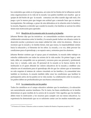 11
los contenidos que están en el programa, así como de los límites de la influencia real de
estas organizaciones en la vida de la escuela. Los padres también son muchos que se
quejan de del hecho de que la escuela comunica con ellos cuando algo sale mal y les
juega o por lo menos para que tengan una actitud que a menudo hace que se sientan
incompetentes. Sin embargo, a pesar de esta delicadeza en la relación entre la familia y
la escuela, llegamos a entender que cuando la escuela y las familias se acercan los niños
tienen más motivación para aprender.
2.1.1. Beneficios de la armonía entre la escuela y la familia
Johanne Bernier dijo que las iniciativas en comunidades escolares muestran que una
colaboración armoniosa entre la familia y la escuela puede luchar con eficacia contra la
deserción escolar y promueve una mejor calidad de vida entre los alumnos. Ahora se
reconoce que la escuela y la familia tienen, más que nunca, la responsabilidad común
hacia la educación y el bienestar de los niños. La escuela, a su vez, debe proveer las
condiciones para el aprendizaje y un espacio sano y armonios para los alumnos.
Johanne Bernier sostiene que el apoyo para el estudiante, la escuela debe trabajar en
estrecha colaboración con todos los actores de la vida escolar. En primer lugar y ante
todo, debe ser compatible con su personal y recursos para uso personal y profesional,
muy rico y variado, cada uno. El personal de la escuela es la fuerza motriz de la
institución es él quien difunde los valores educativos de la escuela y establece una
relación con el estudiante para el aprendizaje afín de que los valores que se transmiten
no solo respetan el sistema de valores vinculado en las familias y la comunidad sino
también se involucra, la escuela también debe crear las condiciones que faciliten la
participación activa de los padres en la vida escolar. La colaboración entre la escuela y
los padres deben ser profundizados por una buena comunicación.
2.1.2. La comunicación con los padres
Todos los científicos en el campo educativo admiten que la enseñanza y la educación
son esencialmente asuntos familiares. Por lo tanto, las bases establecidas en la familia
determinan en gran medida de la carrera de la escuela4
. Esto significa que las familias
deben tener la motivación y los recursos para cumplir con sus tareas educativas. La
experiencia ha demostrado que no es suficiente contar con los medios materiales para
4
J.P Pourtois et H. Desmet, l’Education scolaire en mutation, Fondation Roi Baudoin, Programme prospective, 1992
 