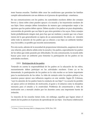 12
tener buenas escuelas. También debe crear las condiciones que permitan las familias
cumplir adecuadamente con sus deberes en el proceso de aprendizaje - enseñanza.
En sus comunicaciones con los padres, las autoridades escolares deben dar consejos
breves y claras sobre cómo pueden apoyar a la escuela y las trayectorias escolares de
sus hijos. Estos consejos deben formularse de manera que correspondan mejor a las
opciones que los padres deben operar. Deben ayudar a los padres un poco despistados,
convencidos de permitir que sus hijos lo que otros permiten a los suyos. Estos consejos
harán probablemente ningún mal, pero hay que ser realistas y asumir que van a hacer
menos de lo que generalmente se espera de un asesoramiento. En efecto, en retendrá
sobre todo la atención de los padres que ya ofrecen a sus hijos un ambiente familiar
muy favorable y es posible que necesite asesoramiento.
Por esta razón, además de la necesidad de proporcionar información, asegúrese de crear
una relación, pero abierta sólida entre la escuela y los padres, especialmente los padres
de los niños que están pasando por dificultades. En esta comunicación, la escuela debe
buscar para crear un ambiente para fomentar la participación de los padres en las
actividades escolares.
2.1.3. Participación de los padres
Teniendo en cuenta la responsabilidad de los padres en la educación de los niños,
necesariamente deben participar en las actividades escolares. Como ya se ha
demostrado, la participación de los padres en la vida escolar es un factor importante
para la escolarización de los niños. La falta de contacto entre los padres pobres y los
maestros parece ejercer una influencia negativa en este sentido. Según JS. Coleman,
"cayó la atención de los padres hacia la conducta de sus hijos"5. La escuela ha perdido
un apoyo activo en términos de motivación, el gusto y el esfuerzo como la disciplina
necesaria para el estudio y la creatividad. Problemas de concentración y falta de
motivación son a menudo citados por los docentes como una importante fuente de
irritación.
La mayoría de las escuelas tienen éxito, sin embargo, aquellos que logran atraer el
interés de los padres en el proceso de aprendizaje de sus hijos. Una buena colaboración
5
J.Colman, T. Husen, Becoming Adult in a changing society. OCDE, Paris, 1985
 
