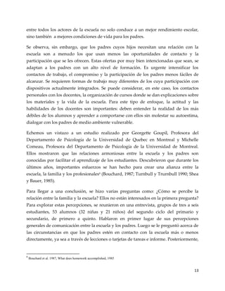 13
entre todos los actores de la escuela no solo conduce a un mejor rendimiento escolar,
sino también a mejores condiciones de vida para los padres.
Se observa, sin embargo, que los padres cuyos hijos necesitan una relación con la
escuela son a menudo los que usan menos las oportunidades de contacto y la
participación que se les ofrecen. Estas ofertas por muy bien intencionadas que sean, se
adaptan a los padres con un alto nivel de formación. Es urgente intensificar los
contactos de trabajo, el compromiso y la participación de los padres menos fáciles de
alcanzar. Se requieren formas de trabajo muy diferentes de los cuya participación con
dispositivos actualmente integrados. Se puede considerar, en este caso, los contactos
personales con los docentes, la organización de cursos donde se dan explicaciones sobre
los materiales y la vida de la escuela. Para este tipo de enfoque, la actitud y las
habilidades de los docentes son importantes: deben entender la realidad de los más
débiles de los alumnos y aprender a comportarse con ellos sin molestar su autoestima,
dialogar con los padres de medio ambiente vulnerable.
Echemos un vistazo a un estudio realizado por Georgette Goupil, Profesora del
Departamento de Psicología de la Universidad de Quebec en Montreal y Michelle
Comeau, Profesora del Departamento de Psicología de la Universidad de Montreal.
Ellos mostraron que las relaciones armoniosas entre la escuela y los padres son
conocidas por facilitar el aprendizaje de los estudiantes. Descubrieron que durante los
últimos años, importantes esfuerzos se han hecho para crear una alianza entre la
escuela, la familia y los profesionales6 (Bouchard, 1987; Turnbull y Trurnbull 1990; Shea
y Bauer, 1985).
Para llegar a una conclusión, se hizo varias preguntas como: ¿Cómo se percibe la
relación entre la familia y la escuela? Ellos no están interesados en la primera pregunta?
Para explorar estas percepciones, se reunieron en una entrevista, grupos de tres a seis
estudiantes, 53 alumnos (32 niñas y 21 niños) del segundo ciclo del primario y
secundario, de primero a quinto. Hablaron en primer lugar de sus percepciones
generales de comunicación entre la escuela y los padres. Luego se le preguntó acerca de
las circunstancias en que los padres estén en contacto con la escuela más o menos
directamente, ya sea a través de lecciones o tarjetas de tareas e informe. Posteriormente,
6
Bouchard et al. 1987, What does homework accomplished, 1985
 