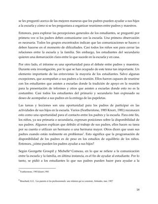 14
se les preguntó acerca de las mejores maneras que los padres pueden ayudar a sus hijos
a la escuela y cómo si se les preguntara a organizar reuniones entre padres y maestros.
Entonces, para explorar las percepciones generales de los estudiantes, se preguntó por
primera vez si los padres deben comunicarse con la escuela. Una primera observación
es necesaria. Todos los grupos encontrados indican que las comunicaciones se hacen o
deben hacerse en el momento de dificultades. Casi todos los niños son para cerrar las
relaciones entre la escuela y la familia. Sin embargo, los estudiantes del secundario
quieren una demarcación clara entre lo que sucede en la escuela y en casa.
Por otro lado, el informe es una oportunidad para el debate entre padres y maestros.
Durante esta investigación, por lo que se han ocupado de este tema tan importante. Un
elemento importante de las entrevistas: la mayoría de los estudiantes. Salvo algunas
excepciones, que acompañan a sus padres a la reunión. Ellos fueron capaces de reunirse
con los estudiantes que asisten a escuelas donde la tradición de apoyo en la reunión
para la presentación de informes y otros que asisten a escuelas donde esto no es la
costumbre. Casi todos los estudiantes del primario y secundario han expresado su
deseo de acompañar a sus padres en la entrega de las papeletas.
Las tareas y lecciones son una oportunidad para los padres de participar en las
actividades de sus hijos en la escuela. Varios (Featherstone, 1985 Knorr, 1981) reconocen
esto como una oportunidad para el contacto entre los padres y la escuela. Para este fin,
los niños, ya sea primaria o secundaria, expresan posiciones sobre la disponibilidad de
sus padres. Algunos explican que debido al trabajo de sus padres, ellos hacen su tarea
por su cuenta o utilizan un hermano o una hermana mayor. Otros dicen que usan sus
padres cuando están realmente en problemas7. Esto significa que la programación de
disponibilidad de los padres es de peso en los estudios de equilibrio de los niños.
Entonces, ¿cómo pueden los padres ayudar a sus hijos?
Según Georgette Groupil y Michelle8
Comeau, en lo que se refiere a la comunicación
entre la escuela y la familia, en última instancia, es el fin de ayudar al estudiante. Por lo
tanto, se pidió a los estudiantes lo que sus padres pueden hacer para ayudar a la
7
Featherstone, 1985,Knorr,1981
8
Bouchard, G.E, Les parents et les professionnels: une relation qui se construit, Attitudes, mai, 1987
 