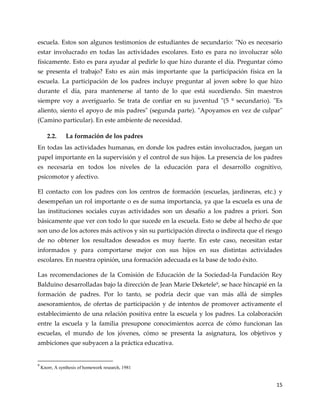 15
escuela. Estos son algunos testimonios de estudiantes de secundario: "No es necesario
estar involucrado en todas las actividades escolares. Esto es para no involucrar sólo
físicamente. Esto es para ayudar al pedirle lo que hizo durante el día. Preguntar cómo
se presenta el trabajo? Esto es aún más importante que la participación física en la
escuela. La participación de los padres incluye preguntar al joven sobre lo que hizo
durante el día, para mantenerse al tanto de lo que está sucediendo. Sin maestros
siempre voy a averiguarlo. Se trata de confiar en su juventud "(5 º secundario). "Es
aliento, siento el apoyo de mis padres" (segunda parte). "Apoyamos en vez de culpar"
(Camino particular). En este ambiente de necesidad.
2.2. La formación de los padres
En todas las actividades humanas, en donde los padres están involucrados, juegan un
papel importante en la supervisión y el control de sus hijos. La presencia de los padres
es necesaria en todos los niveles de la educación para el desarrollo cognitivo,
psicomotor y afectivo.
El contacto con los padres con los centros de formación (escuelas, jardineras, etc.) y
desempeñan un rol importante o es de suma importancia, ya que la escuela es una de
las instituciones sociales cuyas actividades son un desafío a los padres a priori. Son
básicamente que ver con todo lo que sucede en la escuela. Esto se debe al hecho de que
son uno de los actores más activos y sin su participación directa o indirecta que el riesgo
de no obtener los resultados deseados es muy fuerte. En este caso, necesitan estar
informados y para comportarse mejor con sus hijos en sus distintas actividades
escolares. En nuestra opinión, una formación adecuada es la base de todo éxito.
Las recomendaciones de la Comisión de Educación de la Sociedad-la Fundación Rey
Balduino desarrolladas bajo la dirección de Jean Marie Deketele9
, se hace hincapié en la
formación de padres. Por lo tanto, se podría decir que van más allá de simples
asesoramientos, de ofertas de participación y de intentos de promover activamente el
establecimiento de una relación positiva entre la escuela y los padres. La colaboración
entre la escuela y la familia presupone conocimientos acerca de cómo funcionan las
escuelas, el mundo de los jóvenes, cómo se presenta la asignatura, los objetivos y
ambiciones que subyacen a la práctica educativa.
9
Knorr, A synthesis of homework research, 1981
 