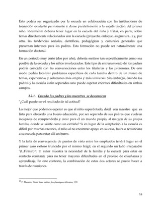 16
Esto podría ser organizado por la escuela en colaboración con las instituciones de
formación existente permanente y darse paralelamente a la escolarización del primer
niño. Idealmente debería tener lugar en la escuela del niño y tratar, en parte, sobre
temas directamente relacionados con la escuela (proyecto, enfoque, asignatura...) y, por
otro, las tendencias sociales, científicas, pedagógicas y culturales generales que
presentan intereses para los padres. Esta formación no puede ser naturalmente una
formación doctoral.
En un período muy corto (dos por año), debería sentirse tan específicamente como sea
posible de la escuela y los niños involucrados. Este tipo de entrenamiento de los padres
podría coincidir con las conversaciones entre los titularías y los profesores. De este
modo podría localizar problemas específicos de cada familia dentro de un marco de
temas, experiencias y soluciones más amplia y más universal. Sin embargo, cuando los
padres y la escuela están separados uno puede esperar enormes dificultades en ambos
campos.
2.2.1. Cuando los padres y los maestros se desconocen
"¿Cuál puede ser el resultado de tal actitud?
Lo mejor que podemos esperar es que el niño superdotado, dócil con maestro que es
listo para ofrecerlo una buena educación, por ser separado de sus padres que vuelven
incapaces de comprenderlo y crear para él un mundo propio, al margen de su propia
familia, donde se siente como un extraño? Si en lugar de la adaptación a la escuela es
difícil por muchas razones, el niño al no encontrar apoyo en su casa, huira o renunciara
a su escuela para estar allí un burro.
Y la falta de convergencia de puntos de vista entre los empleados tendrá lugar en el
primer caso exitoso truncado por el mismo frágil, en el segundo un fallo irreparable
"(L.Firmin)10. El autor muestra la necesidad de la familia y la escuela para estar en
contacto constante para no tener mayores dificultades en el proceso de enseñanza y
aprendizaje. En este contexto, la combinación de estos dos actores se puede hacer a
través de reuniones.
10
F. Macaire, Notre beau métier, les classiques africains, 199
 