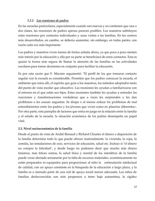 17
2.2.2. Las reuniones de padres
En las escuelas particulares, especialmente cuando son nuevas y no contienen que una o
dos clases, las reuniones de padres apenas parecen posibles. Los maestros subtituyen
estas reuniones por contactos individuales y unas visitas a las familias. En los centros
más desarrollados, en cambio, se deberia aumentar, sin embargo, en todas partes, con
razón cada vez más importante.
Los padres y maestros viven menos de forma aislada ahora, ya que poco a poco sienten
más interés por la educación y ella por su parte se beneficiará de estos contactos. Esta es
quizás la forma más segura de llamar la atención de las familias en las actividades
escolares para tomar decisiones en conjunto para facilitar la educación.
Es por esta razón que F. Macaire argumentó: "El perfil de los que tomaron contacto
regular con la escuela es considerable. Permiten que los padres conozcan la escuela, el
ambiente que reina allí, el espíritu que guía a los maestros, los métodos adoptados tanto
del punto de vista escolar que educativo. Las reuniones les ayudan a familiarizarse con
el entorno en el que están sus hijos. Estas reuniones también les ayudan a entender las
reacciones y transformaciones verdaderas que a veces les sorprenden y les dan
problemas o les causan angustias. Se disipa o al menos reduce los problemas de mal
entendimientos entre los padres y los jóvenes que viven como en planetas diferentes».
Por otra parte, esta panoplia de factores que entra en juego en la relación entre la familia
y el estado de la escuela, la situación económica de los padres desempeña un papel
vital.
2.3. Nivel socioeconómico de la familia
Desde el punto de vista de André Renaud y Richard Cloutier el dinero a disposición de
la familia determina todo lo que puede ofrecer materialmente: la vivienda, la ropa, la
comida, las instalaciones de ocio, servicios de educación, salud etc. Incluso si "el dinero
no compra la felicidad", y desde luego no podemos decir que mucho más dinero
tenemos, más felices somos, la salud física y mental de los miembros de la familia
puede verse afectada seriamente por la falta de recursos materiales. económicamente no
están preparados ni equipados para proporcionar al niño la estimulación intelectual
de calidad, con un apoyo constante en la búsqueda de la educación a largo plazo, y la
familia es a menudo parte de una red de apoyo social menos adecuada. Los niños de
familias desfavorecidas son más propensos a tener baja autoestima, la rigidez
 
