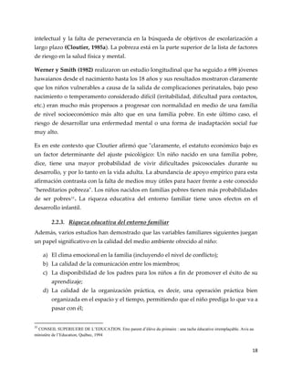 18
intelectual y la falta de perseverancia en la búsqueda de objetivos de escolarización a
largo plazo (Cloutier, 1985a). La pobreza está en la parte superior de la lista de factores
de riesgo en la salud física y mental.
Werner y Smith (1982) realizaron un estudio longitudinal que ha seguido a 698 jóvenes
hawaianos desde el nacimiento hasta los 18 años y sus resultados mostraron claramente
que los niños vulnerables a causa de la salida de complicaciones perinatales, bajo peso
nacimiento o temperamento considerado difícil (irritabilidad, dificultad para contactos,
etc.) eran mucho más propensos a progresar con normalidad en medio de una familia
de nivel socioeconómico más alto que en una familia pobre. En este último caso, el
riesgo de desarrollar una enfermedad mental o una forma de inadaptación social fue
muy alto.
Es en este contexto que Cloutier afirmó que "claramente, el estatuto económico bajo es
un factor determinante del ajuste psicológico: Un niño nacido en una familia pobre,
dice, tiene una mayor probabilidad de vivir dificultades psicosociales durante su
desarrollo, y por lo tanto en la vida adulta. La abundancia de apoyo empírico para esta
afirmación contrasta con la falta de medios muy útiles para hacer frente a este conocido
"hereditarios pobreza". Los niños nacidos en familias pobres tienen más probabilidades
de ser pobres11
. La riqueza educativa del entorno familiar tiene unos efectos en el
desarrollo infantil.
2.2.3. Riqueza educativa del entorno familiar
Además, varios estudios han demostrado que las variables familiares siguientes juegan
un papel significativo en la calidad del medio ambiente ofrecido al niño:
a) El clima emocional en la familia (incluyendo el nivel de conflicto);
b) La calidad de la comunicación entre los miembros;
c) La disponibilidad de los padres para los niños a fin de promover el éxito de su
aprendizaje;
d) La calidad de la organización práctica, es decir, una operación práctica bien
organizada en el espacio y el tiempo, permitiendo que el niño prediga lo que va a
pasar con él;
11
CONSEIL SUPERIUERE DE L’EDUCATION. Etre parent d’élève du primaire : une tache éducative irremplaçable. Avis au
ministère de l’Education, Québec, 1994
 