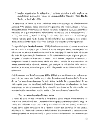 19
e) Muchas experiencias de vidas ricas y variadas permiten al niño explorar su
mundo físico, psicológico y social en sus capacidades (Cloutier, 1985b; Elardo,
Bradley y Caldwell, 1977).
La integración de varios de estos factores en el enfoque ecológico de Bronfenbrenner
familia (1979b) propone cuatro contextos cuya presencia está relacionada con la riqueza
de la estimulación proporcionada al niño en su familia .En primer lugar, está el contexto
educativo en el que una primaria persona más desarrollada que el niño (el padre o la
madre, por ejemplo), dedica su tiempo a los niños para promover el aprendizaje.
Familia o el niño pasa mucho tiempo en este contexto es más difícil para estos últimos
de una familia donde el niño raras veces alcanzan este contexto educativo primario.
En segundo lugar, Bronfenbrenener (1979b) describe un contexto educativo secundario
correspondiendo al apoyo que la familia le da al niño para ejercer las competencias
adquiridas, en particular en el ámbito primordial para apoyarlos en su papel educativo
del niño. Será, por ejemplo, fomentando la oferta concreta madre por el padre que pasa
tiempo en la interacción directa con el niño. El cuarto contexto propuesto por el autor, la
competencia contexto cuaternario se refiere a la familia, aparece en la utilización de los
recursos comunitarios. El cuarto contexto, por ejemplo, las habilidades de la familia a
servirse de recursos educativos para el niño, disponerles de servicios de salud en la
comunidad.
Así, de acuerdo con Bronfenbrenner (1979a, 1979b), una familia activa en cada uno de
sus contextos es una rica familia para el niño. Esta riqueza de la estimulación depende
de su funcionamiento sistémico. En este último sentido, la responsabilidad de los
padres para guiar a su papel dentro del sistema de agentes de socialización es sin duda
importante. Un efecto secundario de la situación económica de la vida escolar, las
nuevas situaciones maritales pueden afectar el funcionamiento de las escuelas.
2.2.4. Las situaciones familiares actuales
El estilo de vida de una familia en el matrimonio puede influir profundamente las
actividades escolares del niño. La estabilidad de la pareja permite que el niño tenga un
apoyo más sostenido en sus actividades y más consideración emocional y afectiva que
puede servir como motivación en el trabajo escolar. Sin embargo, en las últimas
décadas, la vida familiar ha cambiado drásticamente. Si comparamos la situación actual
con lo que era en los años cincuenta, se puede hablar francamente de una metamorfosis
 