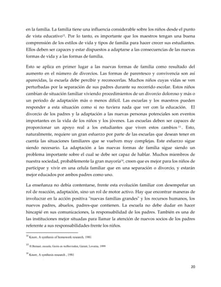 20
en la familia. La familia tiene una influencia considerable sobre los niños desde el punto
de vista educativo12
. Por lo tanto, es importante que los maestros tengan una buena
comprensión de los estilos de vida y tipos de familia para hacer crecer sus estudiantes.
Ellos deben ser capaces y estar dispuestos a adaptarse a las consecuencias de las nuevas
formas de vida y a las formas de familia.
Esto se aplica en primer lugar a las nuevas formas de familia como resultado del
aumento en el número de divorcios. Las formas de parentesco y convivencia son así
aparecidas, la escuela debe percibir y reconocerlas. Muchos niños cuyas vidas se ven
perturbadas por la separación de sus padres durante su recorrido escolar. Estos niños
cambian de situación familiar viviendo procedimientos de un divorcio doloroso y más o
un periodo de adaptación más o menos difícil. Las escuelas y los maestros pueden
responder a esta situación como si no tuviera nada que ver con la educación. El
divorcio de los padres y la adaptación a las nuevas personas potenciales son eventos
importantes en la vida de los niños y los jóvenes. Las escuelas deben ser capaces de
proporcionar un apoyo real a los estudiantes que viven estos cambios 13
. Esto,
naturalmente, requiere un gran esfuerzo por parte de las escuelas que desean tener en
cuenta las situaciones familiares que se vuelven muy complejas. Este esfuerzo sigue
siendo necesario. La adaptación a las nuevas formas de familia sigue siendo un
problema importante sobre el cual se debe ser capaz de hablar. Muchos miembros de
nuestra sociedad, probablemente la gran mayoría14
, creen que es mejor para los niños de
participar y vivir en una celula familiar que en una separación o divorcio, y estarán
mejor educados por ambos padres como uno.
La enseñanza no debía contentarse, frente esta evolución familiar con desempeñar un
rol de reacción, adaptación, sino un rol de motor activo. Hay que encontrar maneras de
involucrar en la acción positiva "nuevas familias grandes" y los recursos humanos, los
nuevos padres, abuelos, padres-que contienen. La escuela no debe dudar en hacer
hincapié en sus comunicaciones, la responsabilidad de los padres. También es una de
las instituciones mejor situadas para llamar la atención de nuevos socios de los padres
referente a sus responsabilidades frente los niños.
12
Knorr, A synthesis of homework research, 1981
13
H.Butsaet, escuela, Gezin en welbevinden, Garant, Lovaina, 1999
14
Knorr, A synthesis research , 1981
 