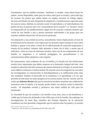 21
Constatamos que los cambios recientes, familiares y sociales como efecto hacen los
padres menos disponibles, tanto para los niños como para la escuela y para todo tipo
de razones: los padres que ambos tienen un empleo, horarios de trabajo atípico,
diversas actividades de ocio, búsqueda de adaptación y consideraciones especiales para
los nuevos socios. Además, la corriente social: el materialismo y el individualismo, los
padres de hoy se parecen más a los "consumidores de la escuela"15
: se "tienden", hacen
la comparación de los establecimientos, eligen uno de acuerdo a criterios distintos que
varían de una familia a otra y ejercen presiones individuales o de grupo para sus
escuelas, también ofrecen tal o tal servicio en particular.
Tal adaptación y una actitud tan activa, naturalmente, tienen implicaciones al nivel de
la formación de los docentes. Uno espera que los docentes sepan manejar la nueva ética
familiar y apoyar a los niños a través de un difícil período de transición (separación o
muerte de los padres). Además, debe aprender a tratar con el niño, a menos que el
individuo como un cruce de relaciones sociales, como uno de los componentes de una
familia. La asignatura y el material pedagógico, los procedimientos y las
comunicaciones deben adoptarse a este respecto.
En consecuencia, como acabamos de ver, la familia y la escuela son dos instituciones
sociales muy importantes que deben cooperar en la formación integral del niño. Aun
cuando la educación del niño comienza de manera informal en el hogar, la escuela tiene
como objetivo continuar el camino formal. De acuerdo con la investigación de casi todos
los investigadores, la comunicación, la interdependencia y la colaboración entre estas
dos entidades, facilitan el desarrollo de la enseñanza y el aprendizaje a la vez que
permiten al niño hacer un mejor progreso en su carrera escolar. Son las razones por las
cuales que Johanne Bernier dijo que las iniciativas escolares muestran una colaboración
armoniosa entre la familia y la escuela, puede luchar con eficacia contra la deserción
escolar (el despedido escolar) y promueve una mejor calidad de vida para los
estudiantes.
La necesidad de que las escuelas y las familias vivan muy cerca es tan beneficiosa y
visible que la Unesco ha declarado el año 1994 como el de la Familia. Sin embargo, las
investigaciones de Josée Roy, miembro del Consejo Supremo de la educación
canadiense nos han permitido comprender que la relación entre los padres y la escuela
15
Kerkof et al. 1992, B. Robert, les consommateurs d’école, Paris, stock, 1982
 