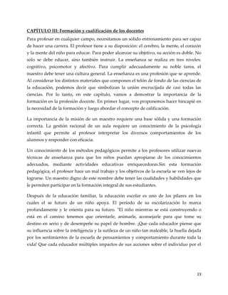 23
CAPÍTULO III: Formación y cualificación de los docentes
Para profesar en cualquier campo, necesitamos un sólido entrenamiento para ser capaz
de hacer una carrera. El profesor tiene a su disposición: el cerebro, la mente, el corazón
y la mente del niño para educar. Para poder alcanzar su objetivo, su acción es doble. No
sólo se debe educar, sino también instruir. La enseñanza se realiza en tres niveles:
cognitivo, psicomotor y afectivo. Para cumplir adecuadamente su noble tarea, el
maestro debe tener una cultura general. La enseñanza es una profesión que se aprende.
Al considerar los distintos materiales que componen el telón de fondo de las ciencias de
la educación, podemos decir que simbolizan la unión encrucijada de casi todas las
ciencias. Por lo tanto, en este capítulo, vamos a demostrar la importancia de la
formación en la profesión docente. En primer lugar, vos proponemos hacer hincapié en
la necesidad de la formación y luego abordar el concepto de calificación.
La importancia de la misión de un maestro requiere una base sólida y una formación
correcta. La gestión racional de un aula requiere un conocimiento de la psicología
infantil que permite al profesor interpretar los diversos comportamientos de los
alumnos y responder con eficacia.
Un conocimiento de los métodos pedagógicos permite a los profesores utilizar nuevas
técnicas de enseñanza para que los niños puedan apropiarse de los conocimientos
adecuados, mediante actividades educativas enriquecedoras.Sin esta formación
pedagógica, el profesor hace un mal trabajo y los objetivos de la escuela se ven lejos de
lograrse. Un maestro digno de este nombre debe tener las cualidades y habilidades que
le permiten participar en la formación integral de sus estudiantes.
Después de la educación familiar, la educación escolar es uno de los pilares en los
cuales el se futuro de un niño apoya. El período de su escolarización lo marca
profundamente y le orienta para su futuro. "El niño mientras se está construyendo o
está en el camino tenemos que orientarle, animarle, aconsejarle para que tome su
destino en serio y de desempeñe su papel de hombre. ¡Que cada educador piense que
su influencia sobre la inteligencia y la sutileza de un niño tan maleable, la huella dejada
por los sentimientos de la escuela de pensamientos y comportamiento durante toda la
vida! Que cada educador múltiples impactos de sus acciones sobre el individuo por el
 