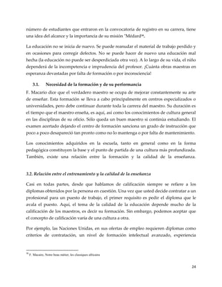 24
número de estudiantes que entraron en la convocatoria de registro en su carrera, tiene
una idea del alcance y la importancia de su misión "Médard16.
La educación no se inicia de nuevo. Se puede reanudar el material de trabajo perdido y
en ocasiones para corregir defectos. No se puede hacer de nuevo una educación mal
hecha (la educación no puede ser desperdiciada otra vez). A lo largo de su vida, el niño
dependerá de la incompetencia e imprudencia del profesor. ¡Cuánta obras maestras en
esperanza devastadas por falta de formación o por inconsciencia!
3.1. Necesidad de la formación y de su performancia
F. Macario dice que el verdadero maestro se ocupa de mejorar constantemente su arte
de enseñar. Esta formación se lleva a cabo principalmente en centros especializados o
universidades, pero debe continuar durante toda la carrera del maestro. Su duración es
el tiempo que el maestro enseña, es aquí, así como los conocimientos de cultura general
en las disciplinas de su oficio. Sólo queda un buen maestro si continúa estudiando. El
examen acertado dejando el centro de formación sanciona un grado de instrucción que
poco a poco desapareció tan pronto como no lo mantenga o por falta de mantenimiento.
Los conocimientos adquiridos en la escuela, tanto en general como en la forma
pedagógica constituyen la base y el punto de partida de una cultura más profundizada.
También, existe una relación entre la formación y la calidad de la enseñanza.
3.2. Relación entre el entrenamiento y la calidad de la enseñanza
Casi en todas partes, desde que hablamos de calificación siempre se refiere a los
diplomas obtenidos por la persona en cuestión. Una vez que usted decide contratar a un
profesional para un puesto de trabajo, el primer requisito es pedir el diploma que le
avala el puesto. Aquí, el tema de la calidad de la educación depende mucho de la
calificación de los maestros, es decir su formación. Sin embargo, podemos aceptar que
el concepto de calificación varía de una cultura a otra.
Por ejemplo, las Naciones Unidas, en sus ofertas de empleo requieren diplomas como
criterios de contratación, un nivel de formación intelectual avanzado, experiencia
16
F. Macaire, Notre beau métier, les classiques africains
 
