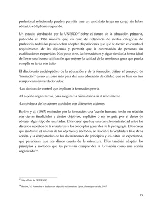 25
profesional relacionada pueden permitir que un candidato tenga un cargo sin haber
obtenido el diploma requerido.
Un estudio conducido por la UNESCO17 sobre el futuro de la educación primaria,
publicado en 1986 muestra que, en caso de deficiencia de ciertas categorías de
profesores, todos los países deben adoptar disposiciones que que no tienen en cuenta el
requisimiento de las diplomas y permitir que la contratación de personas sin
cualificaciones requeridas. Nos guste o no, la formación es y sigue siendo la forma ideal
de llevar una buena calificación que mejore la calidad de la enseñanza para que pueda
cumplir su tarea con éxito.
El diccionario enciclopédico de la educación y de la formación define el concepto de
"formación" como un paso más para dar una educación de calidad que se basa en tres
componentes interrelacionados:
-Las técnicas de control que implican la formación previa
-El aspecto organizativo, para asegurar la consistencia en el rendimiento
-La conducta de los actores asociados con diferentes acciones.
Barlow y al. (1987) entienden por la formación una "acción humana hecha en relación
con ciertas finalidades y ciertos objetivos, explícitos o no, se guía por el deseo de
obtener algún tipo de resultados. Ellos creen que hay una complementariedad entre los
diversos aspectos de la enseñanza y los conceptos generales de la pedagogía. Ellos creen
que mediante el análisis de los objetivos y métodos, se descubre la verdadera base de la
acción, y la comparación de las declaraciones de principios y los datos de experiencia,
que parecieran que nos dimos cuenta de la estructura. Ellos también adaptan los
principios y métodos que les permitan comprender la formación como una acción
organizada"18
.
17
Site officiel de l’UNESCO
18
Barlow, M, Formuler et évaluer ses objectifs en formation, Lyon, chronique sociale, 1987
 