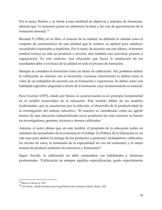 26
Por lo tanto, Barlow y al, frente a esta similitud de objetivos y métodos de formación,
afirman que "es necesario poner en coherencia la meta y las vías de aproximación de la
formación deseada."19
Bernard, F (1994), en su libro, el manual de la calidad, ha definido la calidad como el
conjunto de características de una entidad que le confiere su aptitud para satisfacer
necesidades expresadas o implícitas. Por lo tanto, de acuerdo con este último, el término
entidad incluye no sólo un producto o servicio, sino también una actividad, proceso u
organización. En este contexto, una educación que busca la satisfacción de los
estudiantes debe ir en busca de la calidad en todo el proceso de formación.
Siempre se considera la formación como un factor de calificación. Así, podemos definir
la calificación en relación con la formación. Larousse (diccionario) lo define como el
valor de un trabajador de acuerdo con su formación y experiencia. Se define como una
habilidad específica adquirida a través de la formación cuyo reconocimiento es esencial.
Para Fournier (1977), citado por Simon, la caracterización es un principio fundamental
en el modelo tecnocrático de la educación. Este modelo difiere de los modelos
tradicionales, que se caracterizan por la selección, el desarrollo de la productividad de
la investigación del sistema educativo. "El maestro es considerado como un agente
técnico de una educación industrializada cuyos productos los más comunes se llaman
los investigadores, gerentes, técnicos y obreros calificados."
Además, el autor afirma que, en este modelo, el propósito de la educación radica en
satisfacer las necesidades de la economía en el trabajo. La Política de la Educación es, en
este caso para definir la entrega de los productos a presentar- (trabajadores calificados,
los niveles de estos, la formación de la especialidad tal con tal contenido) y la mejor
manera de producir (métodos de estructura y formación)20
Según Naville, la calificación no debe confundirse con habilidades y destrezas
profesionales. "Calificación no siempre significa especialización, grado especialmente
19
Barlow et all.op.cit, 1987
20
Voir Simon ; Quelle formation pour la qualification des instituteurs Zaïrois, Moins, 1982
 