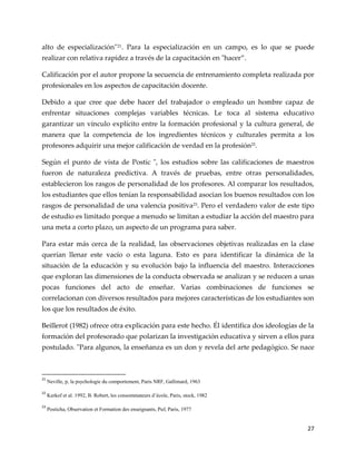 27
alto de especialización"21
. Para la especialización en un campo, es lo que se puede
realizar con relativa rapidez a través de la capacitación en "hacer”.
Calificación por el autor propone la secuencia de entrenamiento completa realizada por
profesionales en los aspectos de capacitación docente.
Debido a que cree que debe hacer del trabajador o empleado un hombre capaz de
enfrentar situaciones complejas variables técnicas. Le toca al sistema educativo
garantizar un vínculo explícito entre la formación profesional y la cultura general, de
manera que la competencia de los ingredientes técnicos y culturales permita a los
profesores adquirir una mejor calificación de verdad en la profesión22
.
Según el punto de vista de Postic ", los estudios sobre las calificaciones de maestros
fueron de naturaleza predictiva. A través de pruebas, entre otras personalidades,
establecieron los rasgos de personalidad de los profesores. Al comparar los resultados,
los estudiantes que ellos tenían la responsabilidad asocian los buenos resultados con los
rasgos de personalidad de una valencia positiva23
. Pero el verdadero valor de este tipo
de estudio es limitado porque a menudo se limitan a estudiar la acción del maestro para
una meta a corto plazo, un aspecto de un programa para saber.
Para estar más cerca de la realidad, las observaciones objetivas realizadas en la clase
querían llenar este vacío o esta laguna. Esto es para identificar la dinámica de la
situación de la educación y su evolución bajo la influencia del maestro. Interacciones
que exploran las dimensiones de la conducta observada se analizan y se reducen a unas
pocas funciones del acto de enseñar. Varias combinaciones de funciones se
correlacionan con diversos resultados para mejores características de los estudiantes son
los que los resultados de éxito.
Beillerot (1982) ofrece otra explicación para este hecho. Él identifica dos ideologías de la
formación del profesorado que polarizan la investigación educativa y sirven a ellos para
postulado. "Para algunos, la enseñanza es un don y revela del arte pedagógico. Se nace
21
Neville, p, la psychologie du comportement, Paris NRF, Gallimard, 1963
22
Kerkof et al. 1992, B. Robert, les consommateurs d’école, Paris, stock, 1982
23
Posticha, Observation et Formation des enseignants, Puf, Paris, 1977
 
