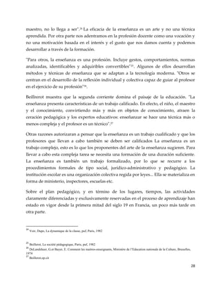 28
maestro, no lo llega a ser".24
La eficacia de la enseñanza es un arte y no una técnica
aprendida. Por otra parte nos adentramos en la profesión docente como una vocación y
no una motivación basada en el interés y el gusto que nos damos cuenta y podemos
desarrollar a través de la formación.
"Para otros, la enseñanza es una profesión. Incluye gestos, comportamientos, normas
analizadas, identificables y adquiribles convertibles"25. Algunos de ellos desarrollan
métodos y técnicas de enseñanza que se adaptan a la tecnología moderna. "Otros se
centran en el desarrollo de la reflexión individual y colectiva capaz de guiar al profesor
en el ejercicio de su profesión"26
.
Beillrerot muestra que la segunda corriente domina el paisaje de la educación. "La
enseñanza presenta características de un trabajo calificado. En efecto, el niño, el maestro
y el conocimiento, convirtiendo más y más en objetos de conocimiento, atraen la
ceración pedagógica y los expertos educativos: enseñanzar se hace una técnica más o
menos compleja y el profesor es un técnico".27
Otras razones autorizaran a pensar que la enseñanza es un trabajo cualificado y que los
profesores que llevan a cabo también se deben ser calificados La enseñanza es un
trabajo complejo, esto es lo que los proponentes del arte de la enseñanza sugieren. Para
llevar a cabo esta compleja tarea se necesita una formación de una duración suficiente.
La enseñanza es también un trabajo formalizado, por lo que se recurre a los
procedimientos formales de tipo social, jurídico-administrativo y pedagógico. La
institución escolar es una organización colectiva regida por leyes... Ella se materializa en
forma de ministerio, inspectores, escuelas etc.
Sobre el plan pedagógico, y en término de los lugares, tiempos, las actividades
claramente diferenciadas y exclusivamente reservadas en el proceso de aprendizaje han
estado en vigor desde la primera mitad del siglo 19 en Francia, un poco más tarde en
otra parte.
24
Voir, Dupo, La dynamique de la classe, puf, Paris, 1982
25
Beillerot, La société pédagogique, Paris, puf, 1982
26
DeLandsheer, G.et Bayer, E. Comment les maitres-enseignants, Ministère de l’Education nationale de la Culture, Bruxelles,
1974
27
Beillerot.op.cit
 