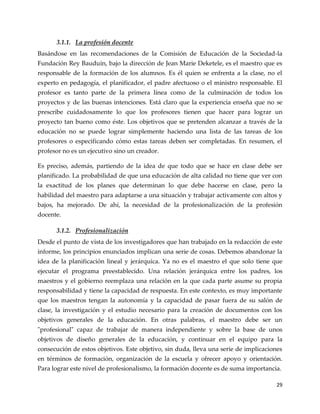 29
3.1.1. La profesión docente
Basándose en las recomendaciones de la Comisión de Educación de la Sociedad-la
Fundación Rey Bauduin, bajo la dirección de Jean Marie Deketele, es el maestro que es
responsable de la formación de los alumnos. Es él quien se enfrenta a la clase, no el
experto en pedagogía, el planificador, el padre afectuoso o el ministro responsable. El
profesor es tanto parte de la primera línea como de la culminación de todos los
proyectos y de las buenas intenciones. Está claro que la experiencia enseña que no se
prescribe cuidadosamente lo que los profesores tienen que hacer para lograr un
proyecto tan bueno como éste. Los objetivos que se pretenden alcanzar a través de la
educación no se puede lograr simplemente haciendo una lista de las tareas de los
profesores o especificando cómo estas tareas deben ser completadas. En resumen, el
profesor no es un ejecutivo sino un creador.
Es preciso, además, partiendo de la idea de que todo que se hace en clase debe ser
planificado. La probabilidad de que una educación de alta calidad no tiene que ver con
la exactitud de los planes que determinan lo que debe hacerse en clase, pero la
habilidad del maestro para adaptarse a una situación y trabajar activamente con altos y
bajos, ha mejorado. De ahí, la necesidad de la profesionalización de la profesión
docente.
3.1.2. Profesionalización
Desde el punto de vista de los investigadores que han trabajado en la redacción de este
informe, los principios enunciados implican una serie de cosas. Debemos abandonar la
idea de la planificación lineal y jerárquica. Ya no es el maestro el que solo tiene que
ejecutar el programa preestablecido. Una relación jerárquica entre los padres, los
maestros y el gobierno reemplaza una relación en la que cada parte asume su propia
responsabilidad y tiene la capacidad de respuesta. En este contexto, es muy importante
que los maestros tengan la autonomía y la capacidad de pasar fuera de su salón de
clase, la investigación y el estudio necesario para la creación de documentos con los
objetivos generales de la educación. En otras palabras, el maestro debe ser un
"profesional" capaz de trabajar de manera independiente y sobre la base de unos
objetivos de diseño generales de la educación, y continuar en el equipo para la
consecución de estos objetivos. Este objetivo, sin duda, lleva una serie de implicaciones
en términos de formación, organización de la escuela y ofrecer apoyo y orientación.
Para lograr este nivel de profesionalismo, la formación docente es de suma importancia.
 