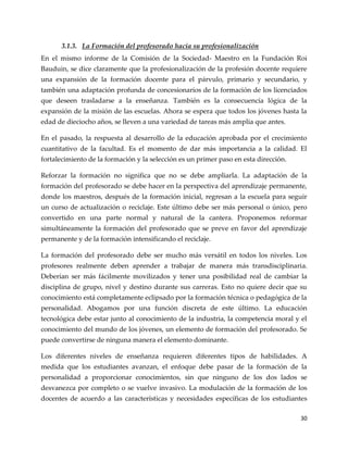 30
3.1.3. La Formación del profesorado hacia su profesionalización
En el mismo informe de la Comisión de la Sociedad- Maestro en la Fundación Roi
Bauduin, se dice claramente que la profesionalización de la profesión docente requiere
una expansión de la formación docente para el párvulo, primario y secundario, y
también una adaptación profunda de concesionarios de la formación de los licenciados
que deseen trasladarse a la enseñanza. También es la consecuencia lógica de la
expansión de la misión de las escuelas. Ahora se espera que todos los jóvenes hasta la
edad de dieciocho años, se lleven a una variedad de tareas más amplia que antes.
En el pasado, la respuesta al desarrollo de la educación aprobada por el crecimiento
cuantitativo de la facultad. Es el momento de dar más importancia a la calidad. El
fortalecimiento de la formación y la selección es un primer paso en esta dirección.
Reforzar la formación no significa que no se debe ampliarla. La adaptación de la
formación del profesorado se debe hacer en la perspectiva del aprendizaje permanente,
donde los maestros, después de la formación inicial, regresan a la escuela para seguir
un curso de actualización o reciclaje. Este último debe ser más personal o único, pero
convertido en una parte normal y natural de la cantera. Proponemos reformar
simultáneamente la formación del profesorado que se preve en favor del aprendizaje
permanente y de la formación intensificando el reciclaje.
La formación del profesorado debe ser mucho más versátil en todos los niveles. Los
profesores realmente deben aprender a trabajar de manera más transdisciplinaria.
Deberían ser más fácilmente movilizados y tener una posibilidad real de cambiar la
disciplina de grupo, nivel y destino durante sus carreras. Esto no quiere decir que su
conocimiento está completamente eclipsado por la formación técnica o pedagógica de la
personalidad. Abogamos por una función discreta de este último. La educación
tecnológica debe estar junto al conocimiento de la industria, la competencia moral y el
conocimiento del mundo de los jóvenes, un elemento de formación del profesorado. Se
puede convertirse de ninguna manera el elemento dominante.
Los diferentes niveles de enseñanza requieren diferentes tipos de habilidades. A
medida que los estudiantes avanzan, el enfoque debe pasar de la formación de la
personalidad a proporcionar conocimientos, sin que ninguno de los dos lados se
desvanezca por completo o se vuelve invasivo. La modulación de la formación de los
docentes de acuerdo a las características y necesidades específicas de los estudiantes
 