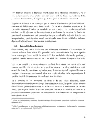 31
debe también aplicarse a diferentes orientaciones de la educación secundaria28
. No se
tiene suficientemente en cuenta la formación ya que el facto de que casi un tercio de los
profesores de secundario, de segundo grado trabaja en la educación vocacional.
La práctica demuestra, sin embargo, que la escuela de enseñanza profesional implica
una serie de habilidades específicas. La elección de especialización centrando en la
formación profesional podría por otro lado, ser más positiva. Uno tiene la impresión de
que hoy en día algunos de los estudiantes y profesores de escuelas de formación
profesional se encuentran más por obligación que por elección. Además de todo esto,
la capacitación y profesionalización, el profesor debe tener ciertas cualidades, incluso si
algunos de ellos deben ser inherentes a su naturaleza.
3.2. Las cualidades del maestro
Generalmente, hay ciertas cualidades que deben ser inherentes a la naturaleza del
maestro. Además de su instrucción que debe cuidar constantemente, hay otros aspectos
importantes que deben recibir la atención29
. Las cualidades físicas del profesor y
dignidad exterior desempeñan un papel de vital importancia a los ojos de los niños.
Para poder cumplir con sus funciones, el profesor debe poseer una buena salud, con
una voz audible, una excelente vista y audición normal. La salud es de importancia
crucial. La tarea del maestro es agotadora, completamente agotadora para ellos que se
practican enteramente. Las horas de clase una vez terminadas, es la preparación de la
próxima clase, la corrección de los cuadernos u de las hojas.
En el contexto de los problemas de salud o de una salud deficiente, deberá
frecuentemente interrumpir su trabajo, para ser reemplazado, lo que no dejará de tener
consecuencias para los estudiantes. La mala salud se asocia a menudo con un carácter
hosco, que en gran medida daña las relaciones con otros actores involucrados en el
proceso de enseñanza-aprendizaje. En consecuencia, el maestro debe ser una persona en
buena forma física.
28
Dekete, JM., La formation des enseignants : les modèles existants. Proposition d’une conception de synthèse, les sciences de
l’éducation, 1979
29
NDRI, T Assie-Lumumba, in cout, financement de l’éducation de base et participation des familles dans les communautés
rurales dans les pays du tiers monde, UNESCO, 1993.
 