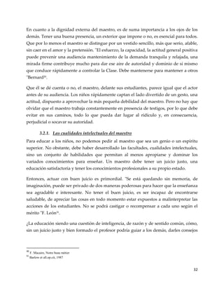 32
En cuanto a la dignidad externa del maestro, es de suma importancia a los ojos de los
demás. Tener una buena presencia, un exterior que impone o no, es esencial para todos.
Que por lo menos el maestro se distingue por un vestido sencillo, más que serio, afable,
sin caer en el amor y la pretensión. "El esfuerzo, la capacidad, la actitud general positiva
puede prevenir una audiencia mantenimiento de la demanda tranquila y relajada, una
mirada firme contribuye mucho para dar ese aire de autoridad y dominio de sí mismo
que conduce rápidamente a controlar la Clase. Debe mantenerse para mantener a otros
"Bernard30
.
Que él se dé cuenta o no, el maestro, delante sus estudiantes, parece igual que el actor
antes de su audiencia. Los niños rápidamente captan el lado divertido de un gesto, una
actitud, dispuesto a aprovechar la más pequeña debilidad del maestro. Pero no hay que
olvidar que el maestro trabaja constantemente en presencia de testigos, por lo que debe
evitar en sus caminos, todo lo que pueda dar lugar al ridículo y, en consecuencia,
perjudicial o socavar su autoridad.
3.2.1. Las cualidades intelectuales del maestro
Para educar a los niños, no podemos pedir al maestro que sea un genio o un espíritu
superior. No obstante, debe haber desarrollado las facultades, cualidades intelectuales,
sino un conjunto de habilidades que permitan al menos apropiarse y dominar los
variados conocimientos para enseñar. Un maestro debe tener un juicio justo, una
educación satisfactoria y tener los conocimientos profesionales a su propio estado.
Entonces, actuar con buen juicio es primordial. "Se está quedando sin memoria, de
imaginación, puede ser privado de dos maneras poderosas para hacer que la enseñanza
sea agradable e interesante. No tener el buen juicio, es ser incapaz de encontrarse
saludable, de apreciar las cosas en todo momento estar expuestos a malinterpretar las
acciones de los estudiantes. No se podrá castigar o recompensar a cada uno según el
mérito "F. León31
.
¿La educación siendo una cuestión de inteligencia, de razón y de sentido común, cómo,
sin un juicio justo y bien formado el profesor podría guiar a los demás, darles consejos
30
F. Macaire, Notre beau métier
31
Barlow et all.op.cit, 1987
 