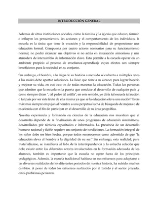 INTRODUCCIÓN GENERAL
Además de otras instituciones sociales, como la familia y la iglesia que educan, forman
e influyen los pensamientos, las acciones y el comportamiento de los individuos, la
escuela es la única que tiene la vocación y la responsabilidad de proporcionar una
educación formal. Compuesta por cuatro actores necesarios para su funcionamiento
normal, no podrá alcanzar sus objetivos si no actúa en interacción armoniosa y una
atmósfera de intercambio de información clave. Esto permite a la escuela operar en un
ambiente propicio al proceso de enseñanza-aprendizaje cuyos efectos son siempre
beneficiosos para la sociedad en su conjunto.
Sin embargo, el hombre, a lo largo de su historia a menudo se enfrenta a múltiples retos
a los cuales debe aportar soluciones. La llave que tiene a su alcance para lograr hacerlo
y mejorar su vida, en este caso es de todas maneras la educación. Todas las personas
que admiten que la escuela es la puerta que conduce al desarrollo de cualquier país .y
como siempre dicen ", tal padre tal astilla", en este sentido, yo diría tal escuela tal nación
o tal país por ser éste fruto de ella misma ya que sé la educación eleva una nación" Estas
máximas siempre empujan al hombre a una perpetua lucha de búsqueda de mejora o de
excelencia con el fin de participar en el desarrollo de su área geográfica.
Nuestra experiencia y formación en ciencias de la educación nos muestran que el
desarrollo depende de la finalización de unos programas de educación sistemáticos,
desarrollados por técnicos capacitados e informados. La presencia de un desarrollo
humano racional y fiable requiere un conjunto de condiciones. La formación integral de
los niños debe ser bien hecho, porque todos reconocemos como advertido de que "la
educación eleva al hombre a la dignidad de su ser." Sin embargo, esta realidad, para
materializarse, se manifiesta al lado de la interdependencia y la estrecha relación que
debe existir entre los diferentes actores involucrados en la formación adecuada de los
alumnos, también es importante que la escuela no opere fuera de los principios
pedagógicos. Además, la escuela tradicional haitiana en sus esfuerzos para adaptarse a
las diversas realidades de los diferentes períodos de nuestra historia, ha sufrido muchos
cambios. A pesar de todos los esfuerzos realizados por el Estado y el sector privado,
estos problemas persisten.
 