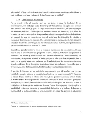 33
adecuados? ¿Cómo podría desentrañar los mil incidentes que constituyen el tejido de la
vida cotidiana en el aula y discernir de irreflexión y de la maldad?
3.2.2. La instrucción del maestro
No se puede pedir al maestro que sea un genio o tenga la totalidad de los
conocimientos. Sin embargo, debe dominar perfectamente los conceptos que se usan
para enseñar a los niños, y que a lo largo de sus años de enseñanza, les enriquecen por
su reflexión personal. "Desde que los métodos activos se presentan, por parte del
profesor, se convierte en guía activa para el estudiante, no es posible basar la lección en
un manual del que se comenta un poco el texto hace la obligación de estudiar y
reproducir de memoria. El maestro debe transmitir más la ciencia, sino la hace adquirir.
Se deben desarrollar las inteligencias no están acumulando material, sino por la escuela
y hacer crecer sus fuerzas latentes "F. León32.
Es evidente que el maestro ya no es la correa de transmisión de conocimiento. Porque
hoy en día, el conocimiento es apropiado, se crea. Además, la función del profesor es
superior a lo normal y esperado que una amplia información. Inevitablemente, los
estudiantes y sus padres, a veces, le hacen preguntas a las que debe responder. Por lo
tanto, no se puede hacer caso omiso de los descubrimientos, los inventos modernos y
grandes. Además de su formación intelectual, todas las cualidades requeridas por la
profesión, además de la educación, también debe poseer cualidades morales.
El escritor F. Macaire, en su análisis ha argumentado que "el hombre vale por sus
cualidades morales más que la autoridad que le ofrece por su conocimiento33." Y cuando
la misión de este hombre es educar a los niños, tiene que recordarse que sólo da lo que
él mismo tiende. Cualesquiera que fueran sus talentos naturales, cualquiera que sea su
inteligencia y la ciencia, la educación no hará nada, o muy poco, sin un fondo rico de la
calidad moral. Para que su acción sea llena de frutos, debe apoyarla con ejemplos, la
amabilidad y firmeza, paciencia y tranquilidad, la justicia y la lealtad, dedicación y
puntualidad, la meta coronada por una dedicación sin culpa "En general, la educación
32
F. Macaire, Notre beau métier
33
Barlow, M, Formuler et évaluer ses objectifs en formation, Lyon, chronique sociale, 1987
 