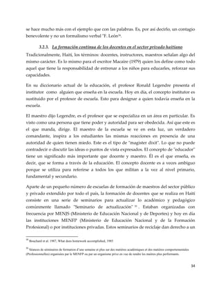 34
se hace mucho más con el ejemplo que con las palabras. Es, por así decirlo, un contagio
benevolente y no un formalismo verbal "F. León34
.
3.2.3. La formación continua de los docentes en el sector privado haitiano
Tradicionalmente, Haití, los términos: docentes, instructores, maestros señalan algo del
mismo carácter. Es lo mismo para el escritor Macaire (1979) quien los define como todo
aquel que tiene la responsabilidad de entrenar a los niños para educarles, reforzar sus
capacidades.
En su diccionario actual de la educación, el profesor Ronald Legendre presenta el
institutor como alguien que enseña en la escuela. Hoy en día, el concepto institutor es
sustituido por el profesor de escuela. Esto para designar a quien todavía enseña en la
escuela.
El maestro dijo Legendre, es el profesor que se especializa en un área en particular. Es
visto como una persona que tiene poder y autoridad para ser obedecida. Así que este es
el que manda, dirige. El maestro de la escuela se ve en esta luz, un verdadero
comandante, inspira a los estudiantes las mismas reacciones en presencia de una
autoridad de quien tienen miedo. Este es el tipo de "magister dixit". Lo que no puede
contradecir o discutir las ideas o puntos de vista expresados. El concepto de "educador"
tiene un significado más importante que docente y maestro. Él es el que enseña, es
decir, que se forma a través de la educación. El concepto docente es a veces ambiguo
porque se utiliza para referirse a todos los que militan a la vez al nivel primario,
fundamental y secundario.
Aparte de un pequeño número de escuelas de formación de maestros del sector público
y privado extendido por todo el país, la formación de docentes que se realiza en Haití
consiste en una serie de seminarios para actualizar lo académico y pedagógico
comúnmente llamado "Seminario de actualización" 35 . Estaban organizadas con
frecuencia por MENJS (Ministerio de Educación Nacional y de Deportes) y hoy en día
las instituciones MENFP (Ministerio de Educación Nacional y de la Formación
Profesional) o por instituciones privadas. Estos seminarios de reciclaje dan derecho a un
34
Bouchard et al. 1987, What does homework accomplished, 1985
35
Séances de séminaires de formation d’une semaine et plus sur des matières académiques et des matières comportementales
(Professionnelles) organisées par le MENFP ou par un organisme prive en vue de rendre les maitres plus performants.
 