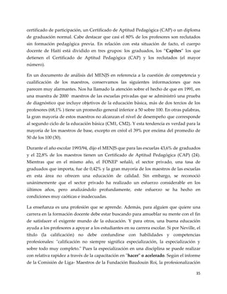 35
certificado de participación, un Certificado de Aptitud Pedagógica (CAP) o un diploma
de graduación normal. Cabe destacar que casi el 80% de los profesores son reclutados
sin formación pedagógica previa. En relación con esta situación de facto, el cuerpo
docente de Haití est{ dividido en tres grupos: los graduados, los “Capites” los que
detienen el Certificado de Aptitud Pedagógica (CAP) y los reclutados (el mayor
número).
En un documento de análisis del MENJS en referencia a la cuestión de competencia y
cualificación de los maestros, conservamos las siguientes informaciones que nos
parecen muy alarmantes. Nos ha llamado la atención sobre el hecho de que en 1991, en
una muestra de 2000 maestros de las escuelas privadas que se administró una prueba
de diagnóstico que incluye objetivos de la educación básica, más de dos tercios de los
profesores (68,1% ) tiene un promedio general inferior a 50 sobre 100. En otras palabras,
la gran mayoría de estos maestros no alcanzan el nivel de desempeño que corresponde
al segundo ciclo de la educación básica (CM1, CM2). Y esta tendencia es verdad para la
mayoría de los maestros de base, excepto en créol el 39% por encima del promedio de
50 de los 100 (30).
Durante el año escolar 1993/94, dijo el MENJS que para las escuelas 43,6% de graduados
y el 22,8% de los maestros tienen un Certificado de Aptitud Pedagógica (CAP) (24).
Mientras que en el mismo año, el FONEP señaló, el sector privado, una tasa de
graduados que importa, fue de 0,42% y la gran mayoría de los maestros de las escuelas
en esta área no ofrecen una educación de calidad. Sin embargo, se reconoció
unánimemente que el sector privado ha realizado un esfuerzo considerable en los
últimos años, pero analizándolo profundamente, este esfuerzo se ha hecho en
condiciones muy caóticas e inadecuadas.
La enseñanza es una profesión que se aprende. Además, para alguien que quiere una
carrera en la formación docente debe estar buscando para amueblar su mente con el fin
de satisfacer el exigente mundo de la educación. Y para otros, una buena educación
ayuda a los profesores a apoyar a los estudiantes en su carrera escolar. Si por Neville, el
título (la calificación) no debe confundirse con habilidades y competencias
profesionales: "calificación no siempre significa especialización, la especialización y
sobre todo muy completo." Pues la especialización en una disciplina se puede realizar
con relativa rapidez a través de la capacitación en "hacer" o acelerado. Según el informe
de la Comisión de Liga- Maestros de la Fundación Baudouin Roi, la profesionalización
 