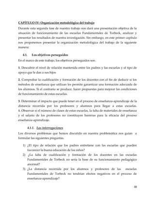 38
CAPÍTULO IV: Organización metodológica del trabajo
Durante esta segunda fase de nuestro trabajo nos dará una presentación objetiva de la
situación de funcionamiento de las escuelas Fundamentales de Torbeck, analizar y
presentar los resultados de nuestra investigación. Sin embargo, en este primer capítulo
nos proponemos presentar la organización metodológica del trabajo de la siguiente
manera:
4.1. Los objetivos perseguidos
En el marco de este trabajo, los objetivos perseguidos son.
1. Descubrir el nivel de relación mantenida entre los padres y las escuelas y el tipo de
apoyo que le dan a sus hijos
2. Comprobar la cualificación y formación de los docentes con el fin de deducir si los
métodos de enseñanza que utilizan les permite garantizar una formación adecuada de
los alumnos. Si el contrario se produce, hacer propuestas para mejorar las condiciones
de funcionamiento de estas escuelas.
3. Determinar el impacto que puede tener en el proceso de enseñanza-aprendizaje de la
distancia recorrida por los profesores y alumnos para llegar a estas escuelas.
4. Observar si el número de clases de estas escuelas, la falta de materiales de enseñanza
y el salario de los profesores no constituyen barreras para la eficacia del proceso
enseñanza-aprendizaje.
4.1.1. Las interrogaciones
Los diversos problemas que hemos discutido en nuestra problemática nos guían a
formular las siguientes preguntas.
1) ¿El tipo de relación que los padres entretiene con las escuelas que pueden
favorecer la buena educación de los niños?
2) ¿La falta de cualificación y formación de los docentes en las escuelas
Fundamentales de Torbeck no sería la base de su funcionamiento pedagógico
anormal?
3) ¿La distancia recorrida por los alumnos y profesores de las escuelas
Fundamentales de Torbeck no tendrían efectos negativos en el proceso de
enseñanza-aprendizaje?
 